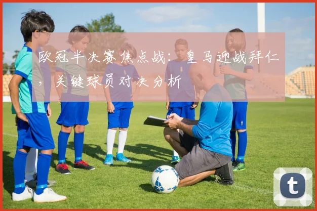 欧冠半决赛焦点战：皇马迎战拜仁，关键球员对决分析