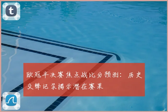 欧冠半决赛焦点战比分预测：历史交锋记录揭示潜在赛果