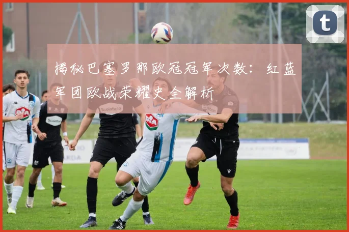 揭秘巴塞罗那欧冠冠军次数：红蓝军团欧战荣耀史全解析