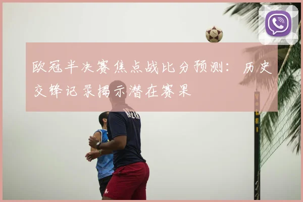 欧冠半决赛焦点战比分预测：历史交锋记录揭示潜在赛果