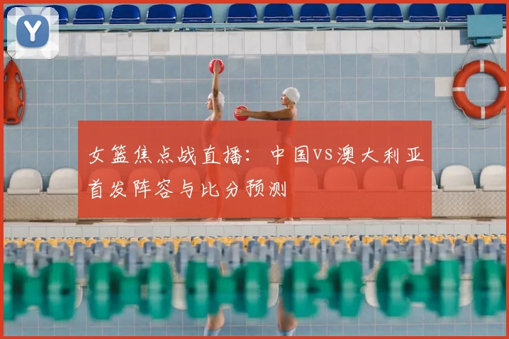 女篮焦点战直播：中国vs澳大利亚首发阵容与比分预测