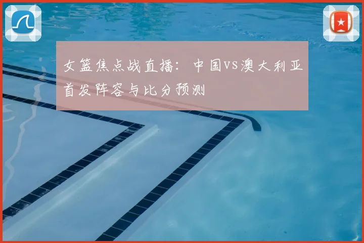 女篮焦点战直播：中国vs澳大利亚首发阵容与比分预测