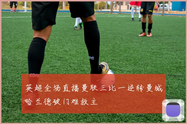 英超全场直播曼联三比一逆转曼城哈兰德破门难救主