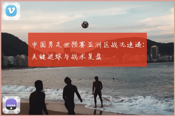 中国男足世预赛亚洲区战况速递：关键进球与战术复盘
