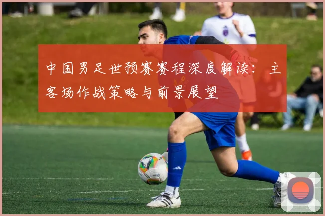 中国男足世预赛赛程深度解读：主客场作战策略与前景展望