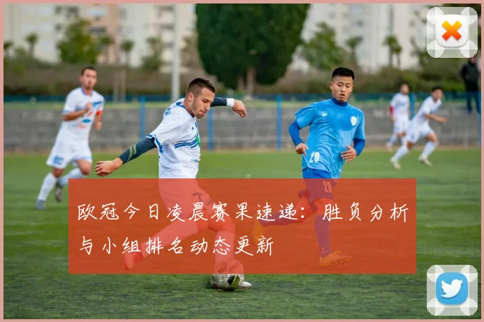 欧冠今日凌晨赛果速递：胜负分析与小组排名动态更新
