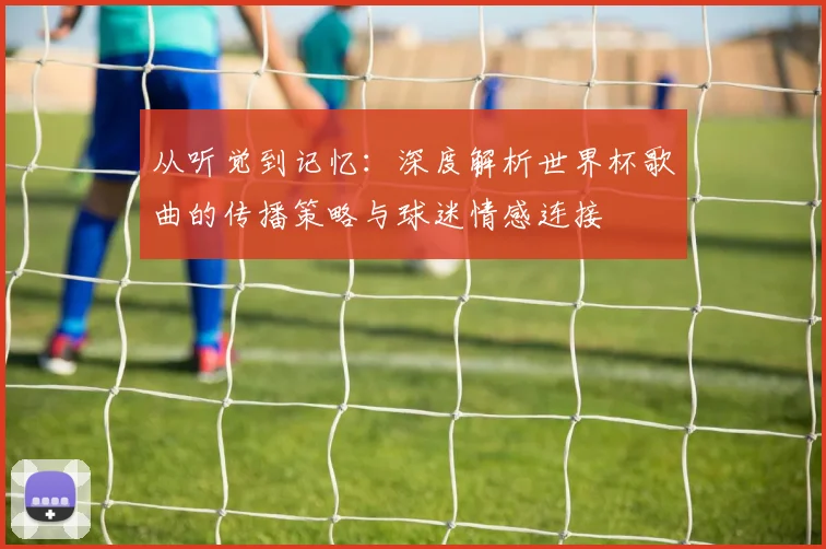 从听觉到记忆：深度解析世界杯歌曲的传播策略与球迷情感连接