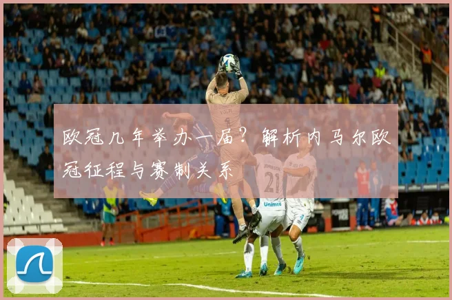 欧冠几年举办一届？解析内马尔欧冠征程与赛制关系