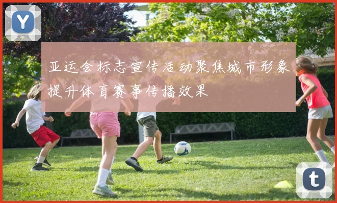 亚运会标志宣传活动聚焦城市形象提升体育赛事传播效果