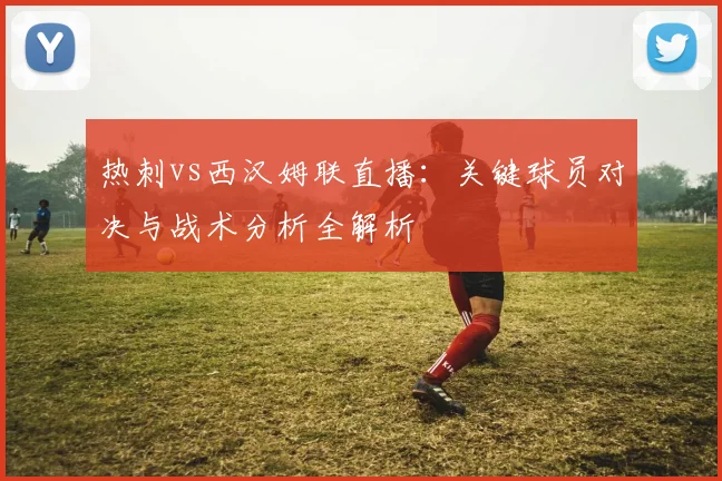 热刺vs西汉姆联直播：关键球员对决与战术分析全解析