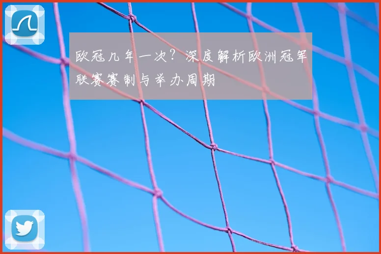 欧冠几年一次？深度解析欧洲冠军联赛赛制与举办周期