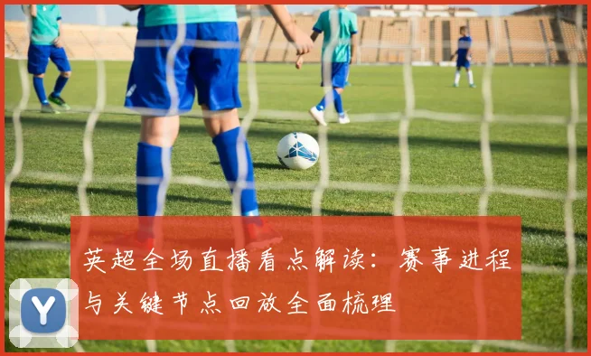 英超全场直播看点解读：赛事进程与关键节点回放全面梳理
