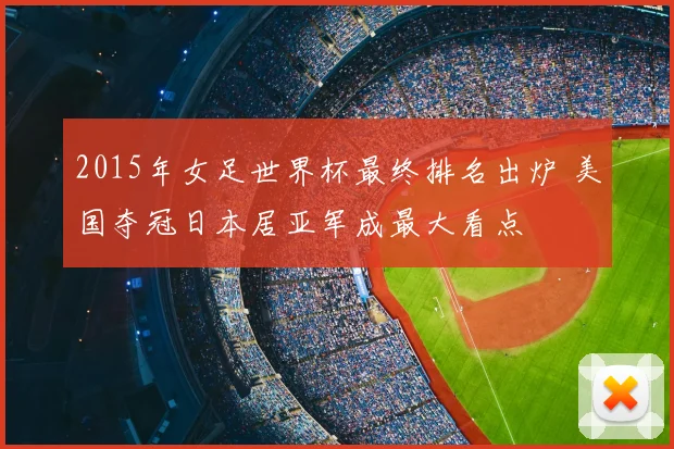 2015年女足世界杯最终排名出炉 美国夺冠日本居亚军成最大看点