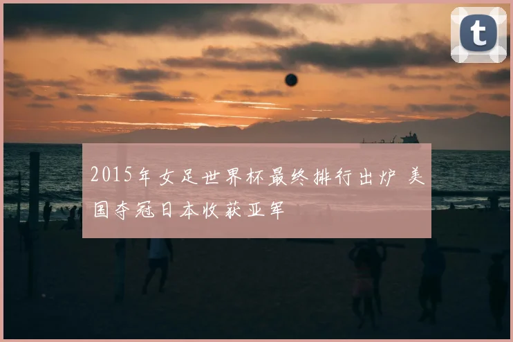 2015年女足世界杯最终排行出炉 美国夺冠日本收获亚军
