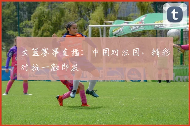 女篮赛事直播：中国对法国，精彩对抗一触即发