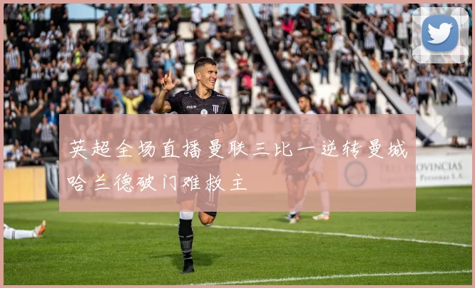 英超全场直播曼联三比一逆转曼城哈兰德破门难救主